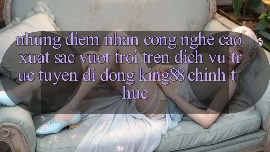 Những Điểm Nhấn Công Nghệ Cao xuất sắc vượt trội Trên Dịch vụ trực tuyến di động King88 Chính Thức Những Điểm Nhấn Công Nghệ Cao xuất sắc vượt trội Trên Dịch vụ trực tuyến di động King88 Chính Thức