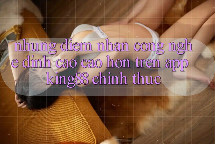 Những Điểm Nhấn Công Nghệ Đỉnh cao cao hơn Trên App King88 Chính Thức