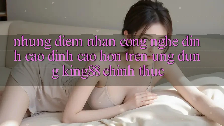 Những Điểm Nhấn Công Nghệ Đỉnh cao đỉnh cao hơn Trên Ứng Dụng King88 Chính Thức Những Điểm Nhấn Công Nghệ Đỉnh cao đỉnh cao hơn Trên Ứng Dụng King88 Chính Thức
