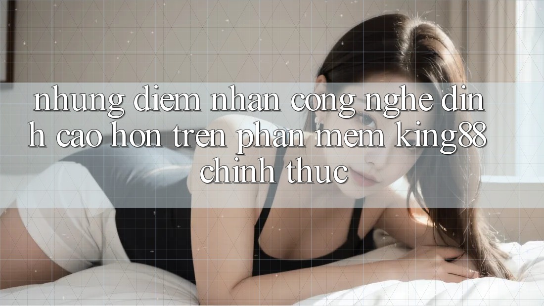 Những Điểm Nhấn Công Nghệ Đỉnh cao hơn Trên Phần mềm King88 Chính Thức Những Điểm Nhấn Công Nghệ Đỉnh cao hơn Trên Phần mềm King88 Chính Thức