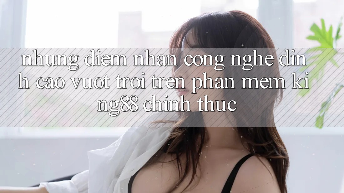 Những Điểm Nhấn Công Nghệ Đỉnh cao vượt trội Trên Phần mềm King88 Chính Thức Những Điểm Nhấn Công Nghệ Đỉnh cao vượt trội Trên Phần mềm King88 Chính Thức