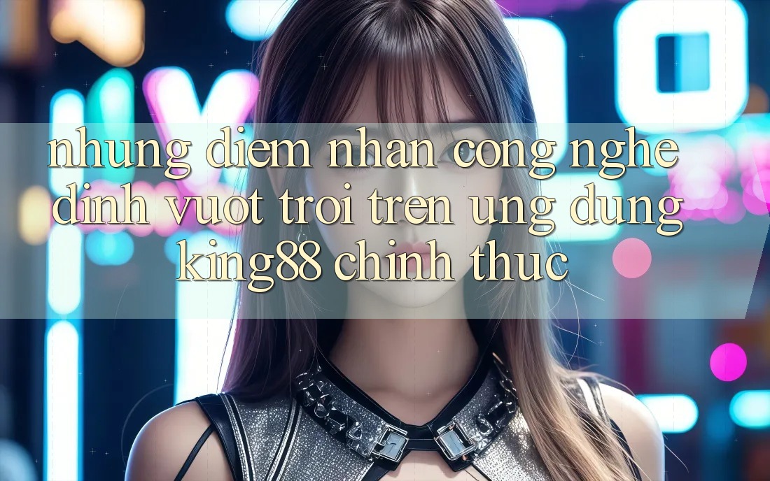 Những Điểm Nhấn Công Nghệ Đỉnh vượt trội Trên Ứng Dụng King88 Chính Thức