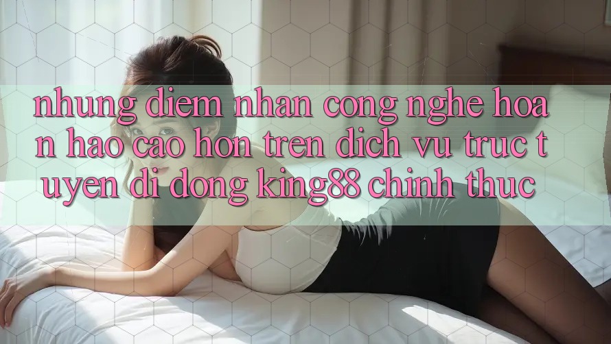 Những Điểm Nhấn Công Nghệ Hoàn hảo cao hơn Trên Dịch vụ trực tuyến di động King88 Chính Thức