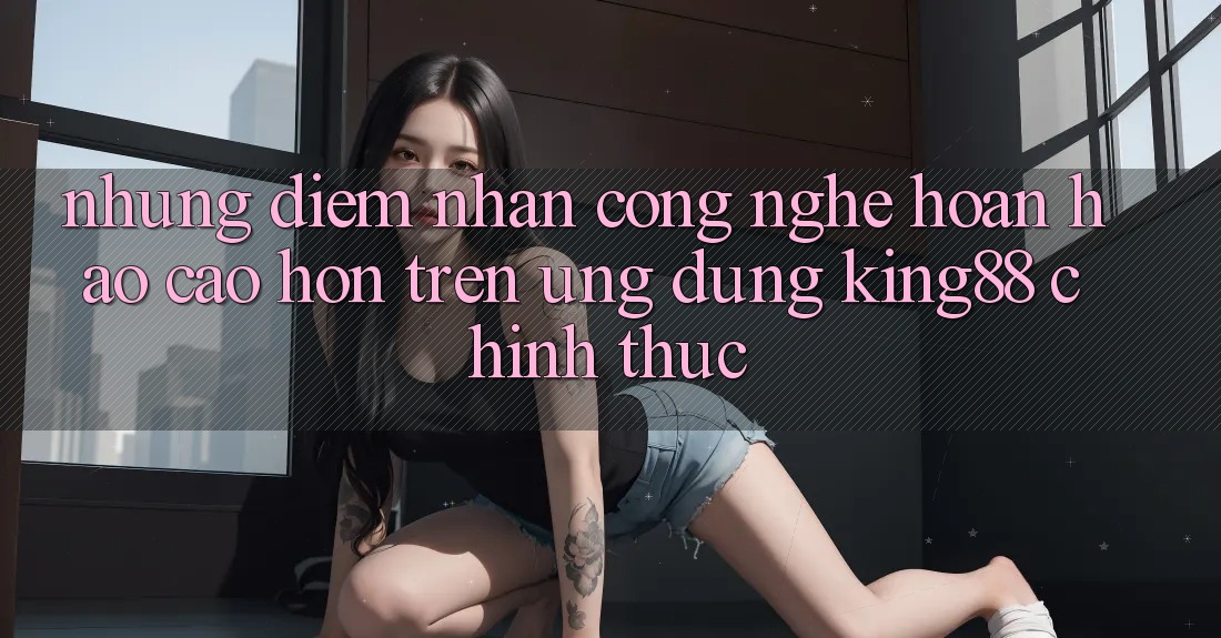 Những Điểm Nhấn Công Nghệ Hoàn hảo cao hơn Trên Ứng Dụng King88 Chính Thức Những Điểm Nhấn Công Nghệ Hoàn hảo cao hơn Trên Ứng Dụng King88 Chính Thức