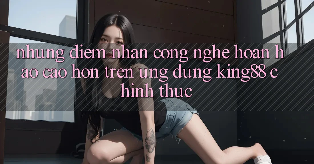 Những Điểm Nhấn Công Nghệ Hoàn hảo cao hơn Trên Ứng Dụng King88 Chính Thức Những Điểm Nhấn Công Nghệ Hoàn hảo cao hơn Trên Ứng Dụng King88 Chính Thức
