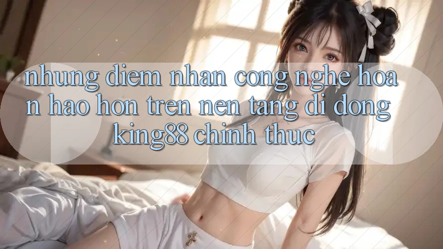Những Điểm Nhấn Công Nghệ Hoàn hảo hơn Trên Nền tảng di động King88 Chính Thức Những Điểm Nhấn Công Nghệ Hoàn hảo hơn Trên Nền tảng di động King88 Chính Thức