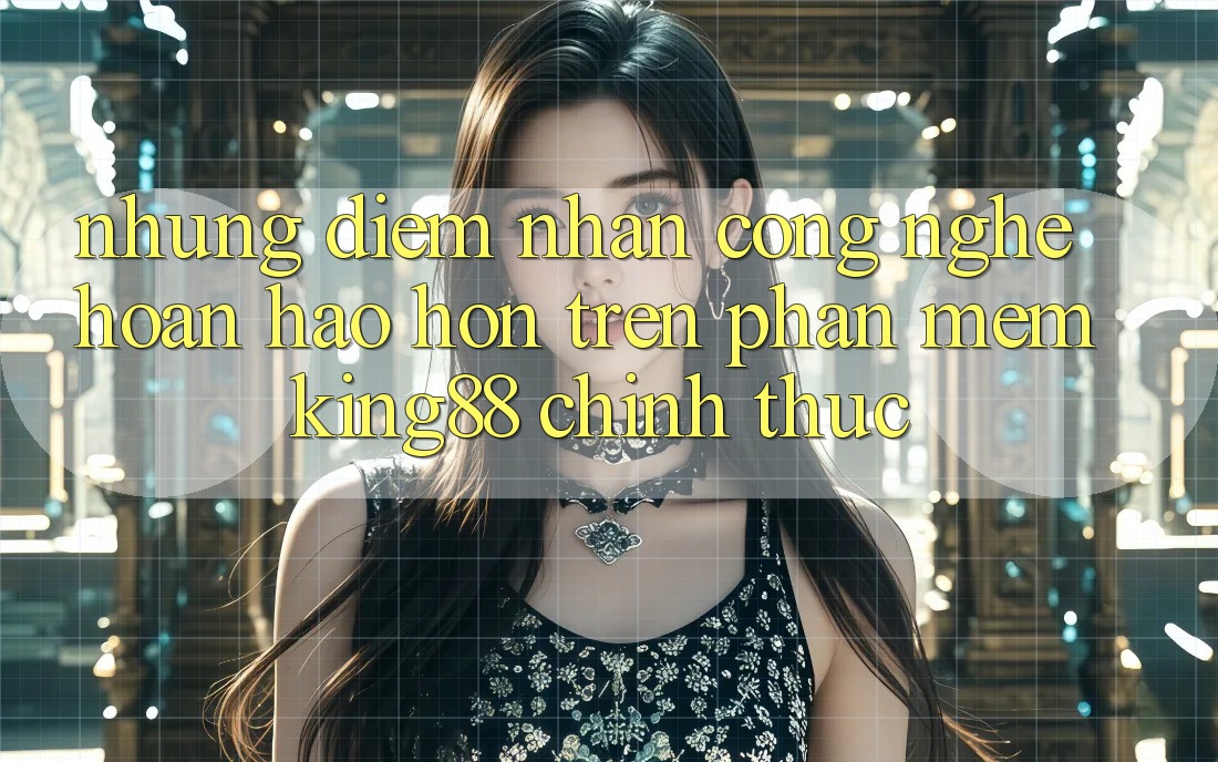 Những Điểm Nhấn Công Nghệ Hoàn hảo hơn Trên Phần mềm King88 Chính Thức
