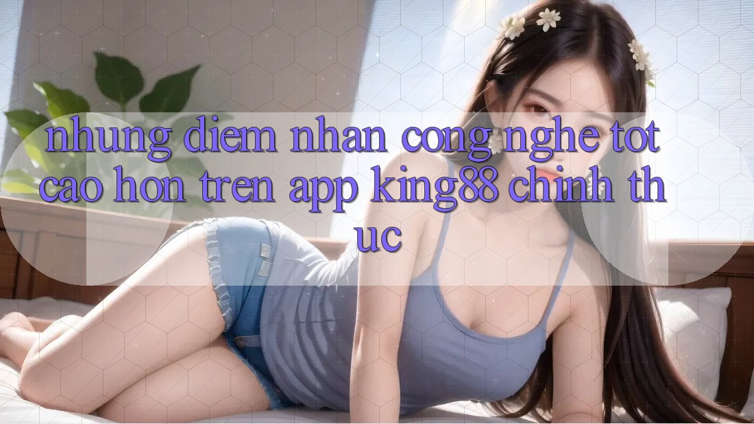Những Điểm Nhấn Công Nghệ Tốt cao hơn Trên App King88 Chính Thức