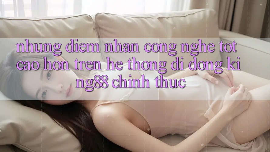 Những Điểm Nhấn Công Nghệ Tốt cao hơn Trên Hệ thống di động King88 Chính Thức