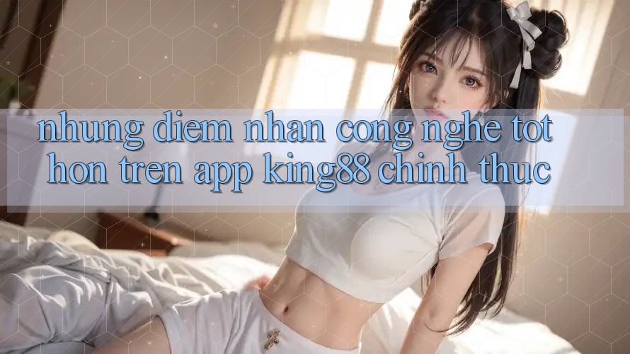 Những Điểm Nhấn Công Nghệ Tốt hơn Trên App King88 Chính Thức Những Điểm Nhấn Công Nghệ Tốt hơn Trên App King88 Chính Thức