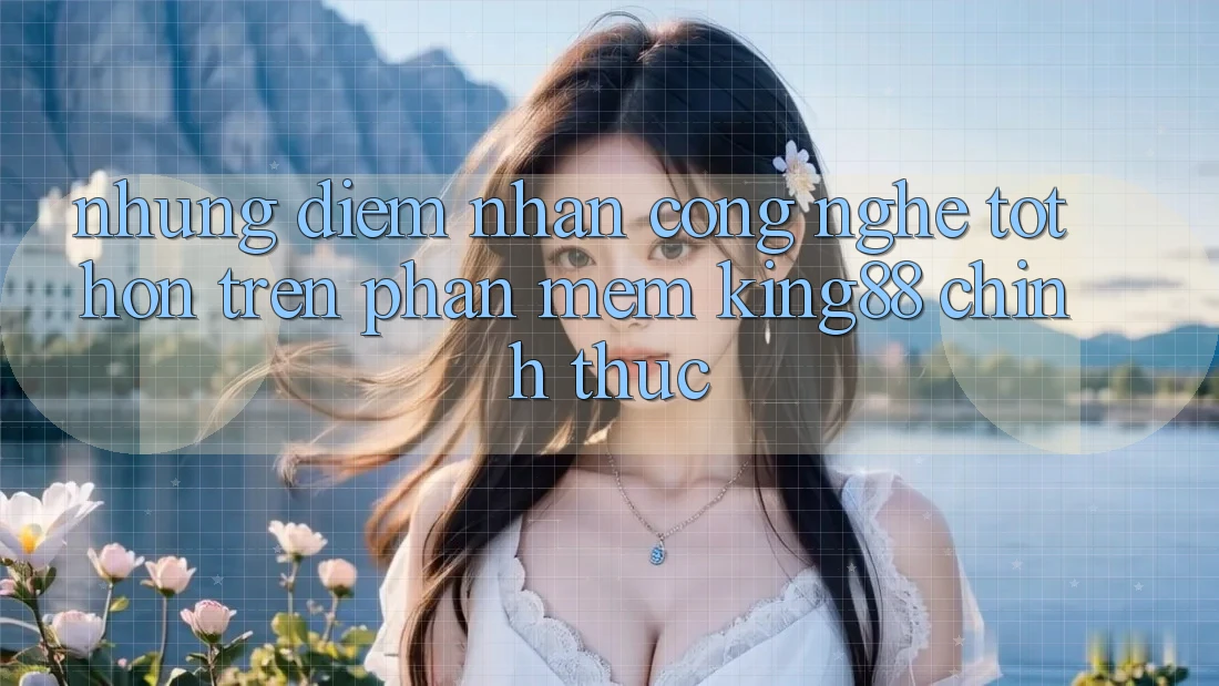 Những Điểm Nhấn Công Nghệ Tốt hơn Trên Phần mềm King88 Chính Thức