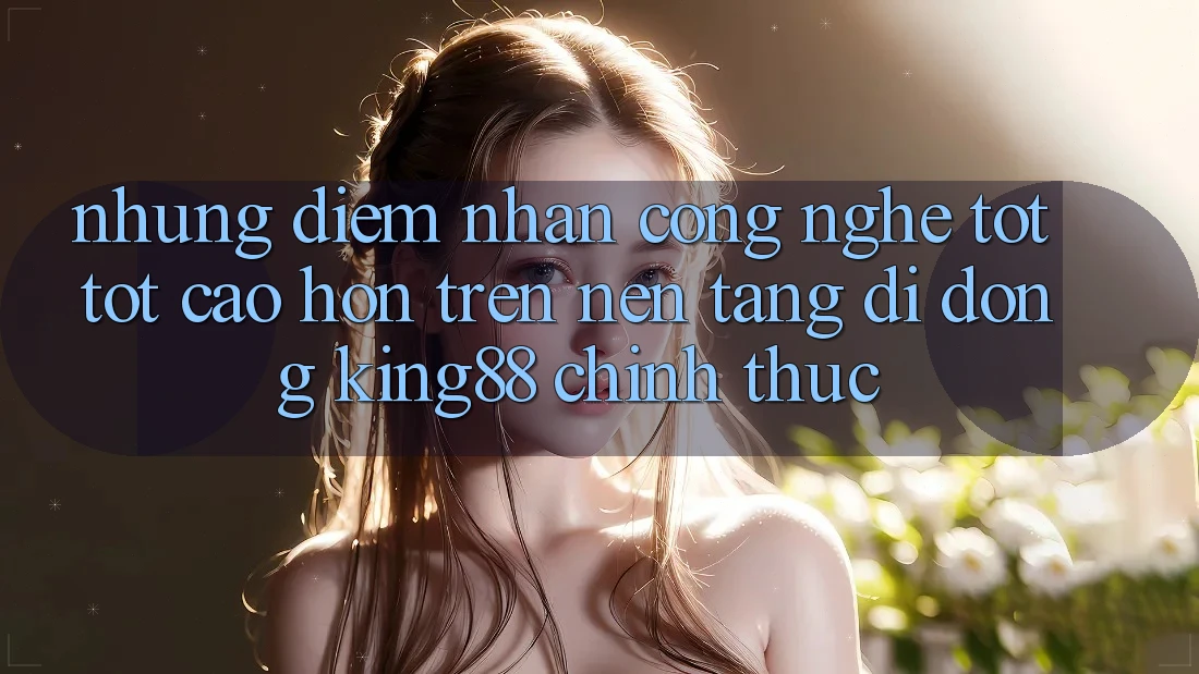 Những Điểm Nhấn Công Nghệ Tốt tốt cao hơn Trên Nền tảng di động King88 Chính Thức Những Điểm Nhấn Công Nghệ Tốt tốt cao hơn Trên Nền tảng di động King88 Chính Thức