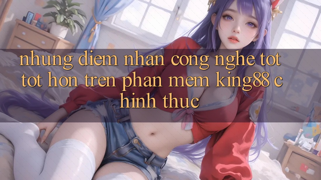Những Điểm Nhấn Công Nghệ Tốt tốt hơn Trên Phần mềm King88 Chính Thức Những Điểm Nhấn Công Nghệ Tốt tốt hơn Trên Phần mềm King88 Chính Thức
