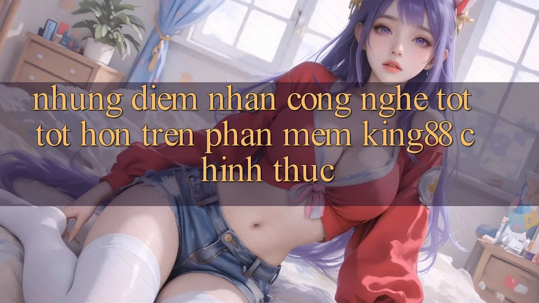 Những Điểm Nhấn Công Nghệ Tốt tốt hơn Trên Phần mềm King88 Chính Thức Những Điểm Nhấn Công Nghệ Tốt tốt hơn Trên Phần mềm King88 Chính Thức