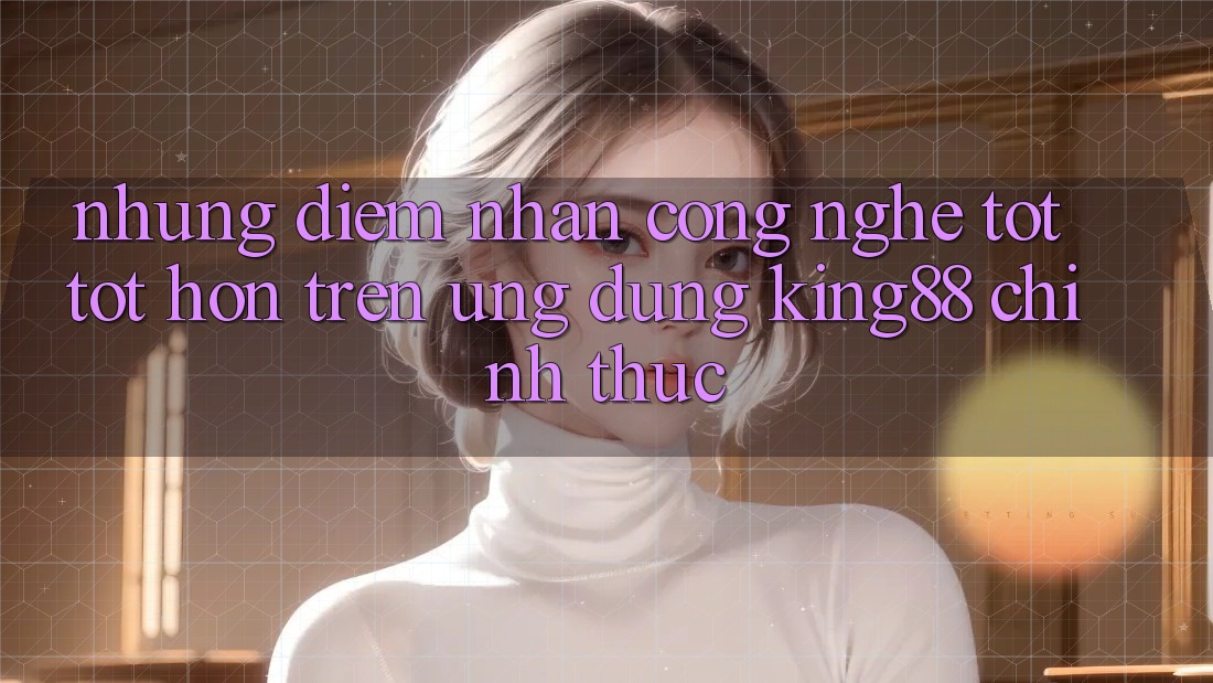 Những Điểm Nhấn Công Nghệ Tốt tốt hơn Trên Ứng Dụng King88 Chính Thức