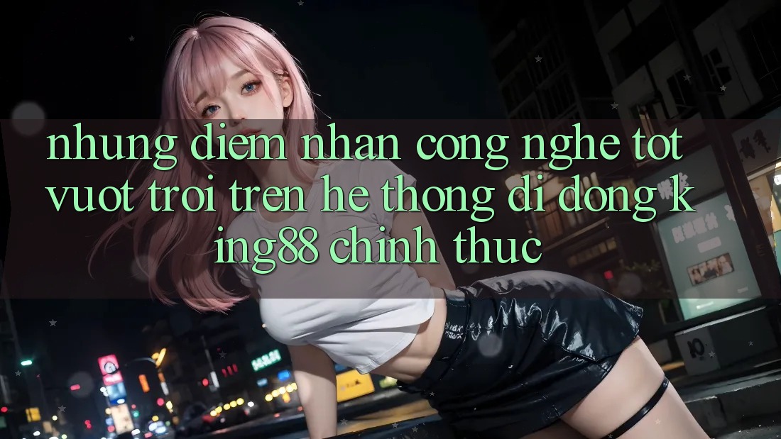 Những Điểm Nhấn Công Nghệ Tốt vượt trội Trên Hệ thống di động King88 Chính Thức