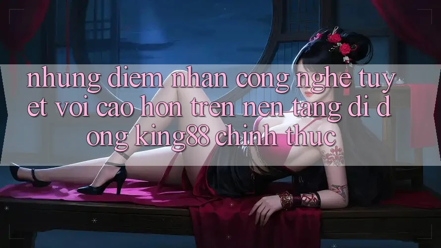 Những Điểm Nhấn Công Nghệ Tuyệt vời cao hơn Trên Nền tảng di động King88 Chính Thức