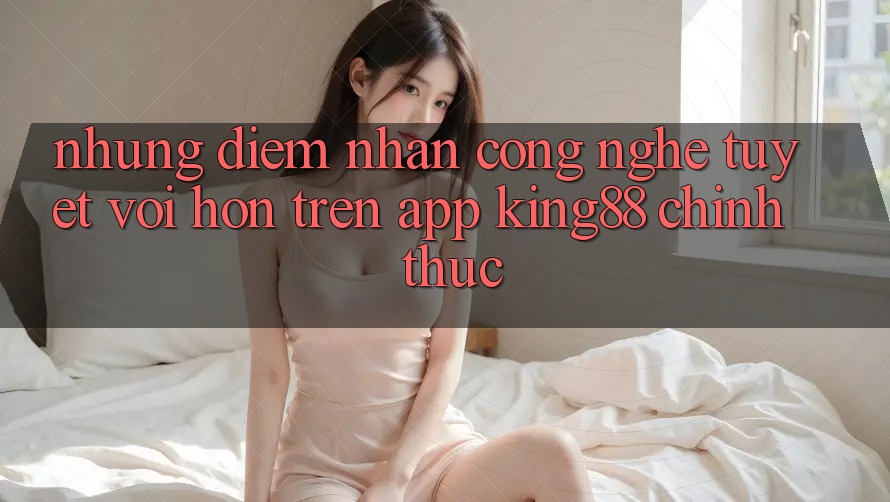 Những Điểm Nhấn Công Nghệ Tuyệt vời hơn Trên App King88 Chính Thức