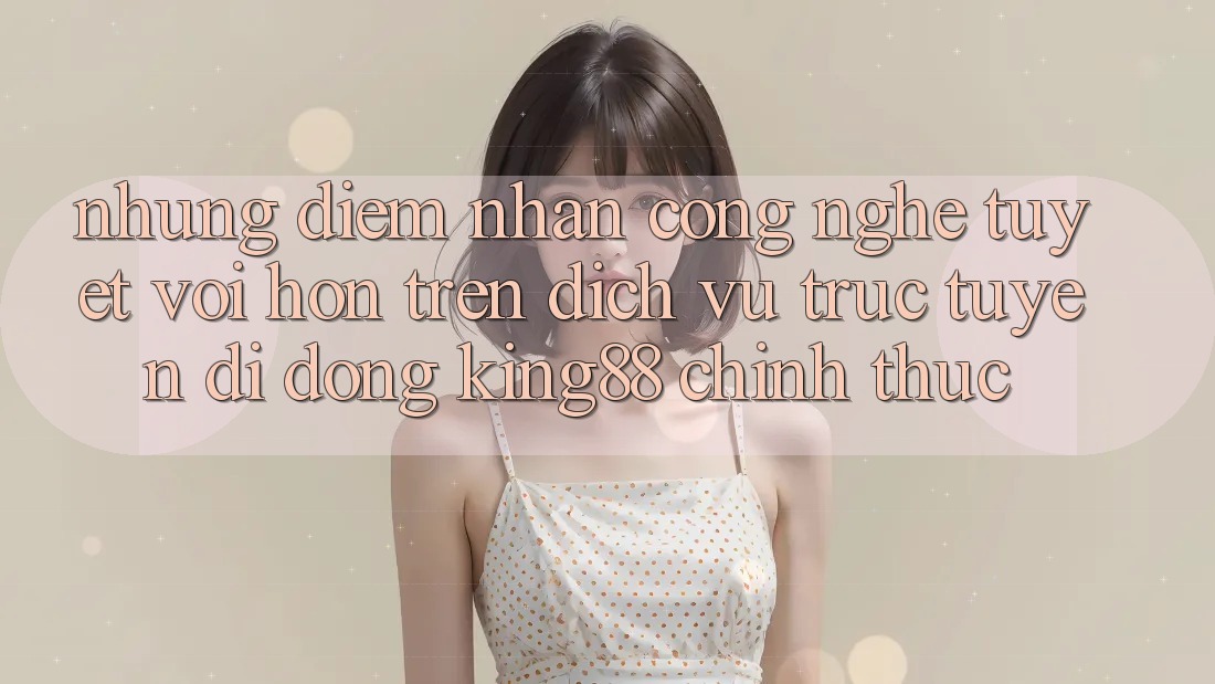 Những Điểm Nhấn Công Nghệ Tuyệt vời hơn Trên Dịch vụ trực tuyến di động King88 Chính Thức Những Điểm Nhấn Công Nghệ Tuyệt vời hơn Trên Dịch vụ trực tuyến di động King88 Chính Thức