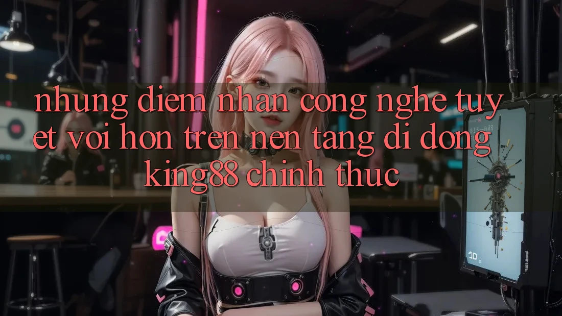 Những Điểm Nhấn Công Nghệ Tuyệt vời hơn Trên Nền tảng di động King88 Chính Thức