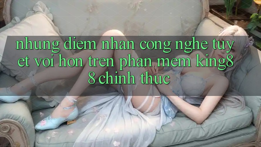 Những Điểm Nhấn Công Nghệ Tuyệt vời hơn Trên Phần mềm King88 Chính Thức