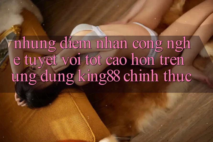 Những Điểm Nhấn Công Nghệ Tuyệt vời tốt cao hơn Trên Ứng Dụng King88 Chính Thức Những Điểm Nhấn Công Nghệ Tuyệt vời tốt cao hơn Trên Ứng Dụng King88 Chính Thức