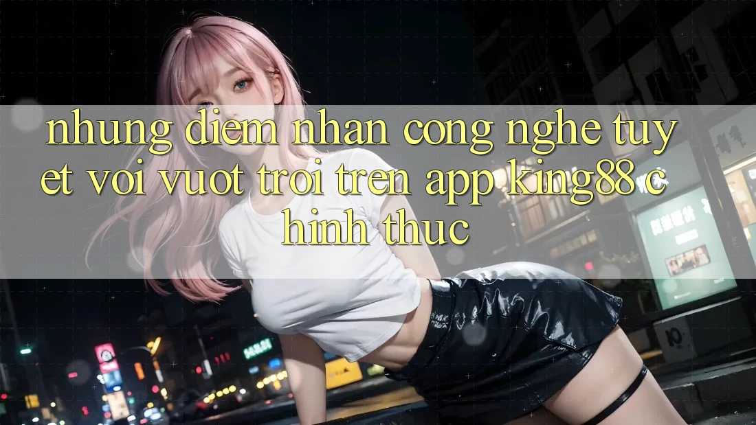 Những Điểm Nhấn Công Nghệ Tuyệt vời vượt trội Trên App King88 Chính Thức Những Điểm Nhấn Công Nghệ Tuyệt vời vượt trội Trên App King88 Chính Thức