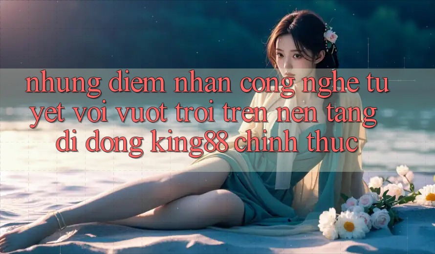 Những Điểm Nhấn Công Nghệ Tuyệt vời vượt trội Trên Nền tảng di động King88 Chính Thức Những Điểm Nhấn Công Nghệ Tuyệt vời vượt trội Trên Nền tảng di động King88 Chính Thức