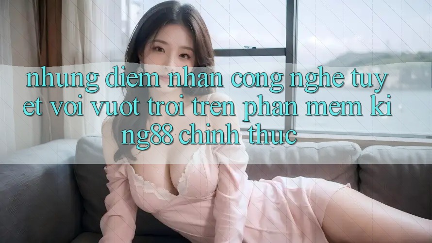 Những Điểm Nhấn Công Nghệ Tuyệt vời vượt trội Trên Phần mềm King88 Chính Thức Những Điểm Nhấn Công Nghệ Tuyệt vời vượt trội Trên Phần mềm King88 Chính Thức