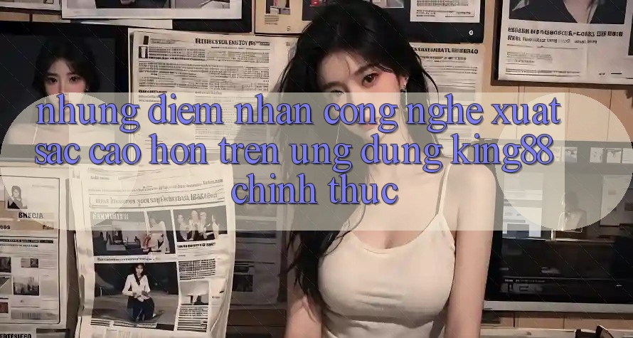 Những Điểm Nhấn Công Nghệ Xuất sắc cao hơn Trên Ứng Dụng King88 Chính Thức Những Điểm Nhấn Công Nghệ Xuất sắc cao hơn Trên Ứng Dụng King88 Chính Thức
