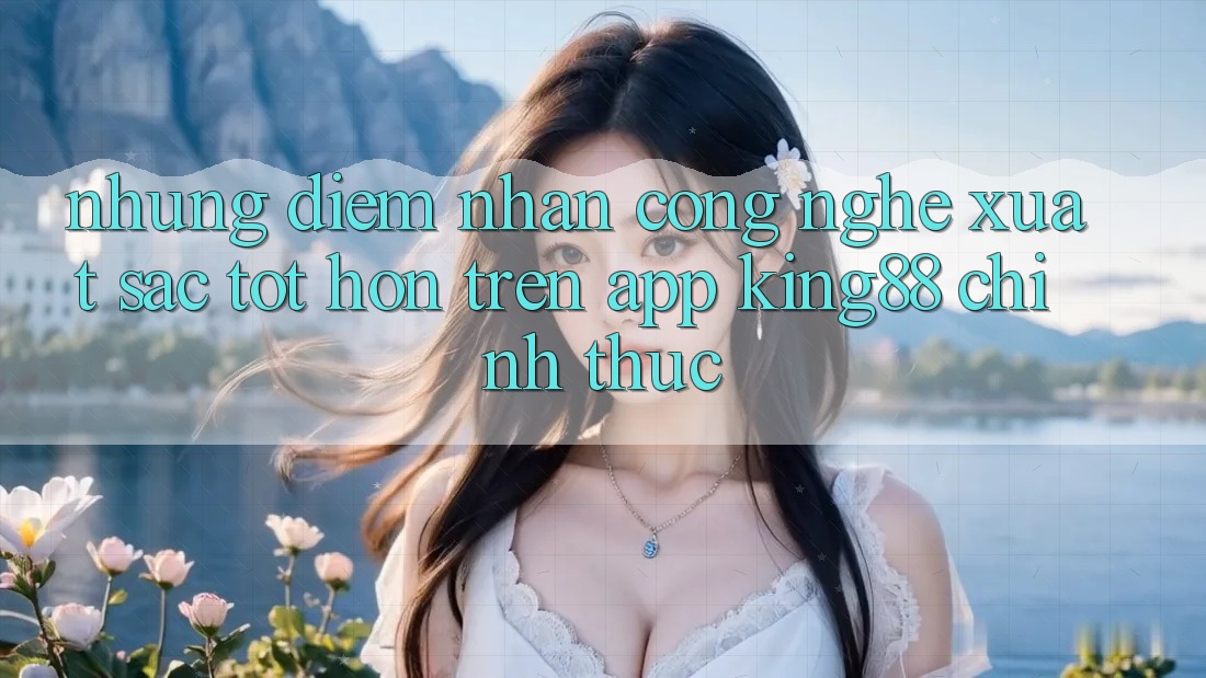 Những Điểm Nhấn Công Nghệ Xuất sắc tốt hơn Trên App King88 Chính Thức Những Điểm Nhấn Công Nghệ Xuất sắc tốt hơn Trên App King88 Chính Thức
