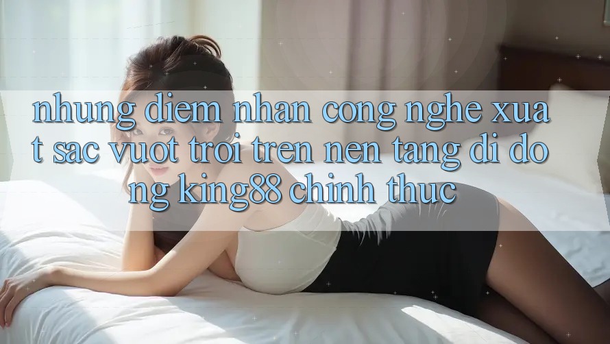 Những Điểm Nhấn Công Nghệ Xuất sắc vượt trội Trên Nền tảng di động King88 Chính Thức