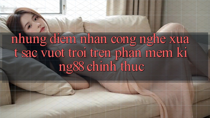Những Điểm Nhấn Công Nghệ Xuất sắc vượt trội Trên Phần mềm King88 Chính Thức Những Điểm Nhấn Công Nghệ Xuất sắc vượt trội Trên Phần mềm King88 Chính Thức