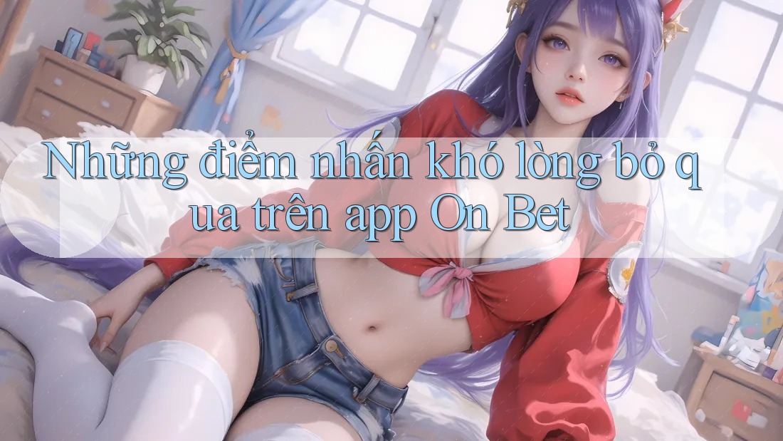 Những điểm nhấn khó lòng bỏ qua trên app On Bet