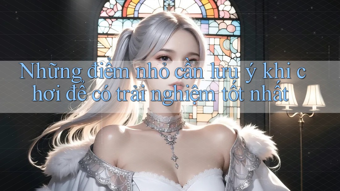 Những điểm nhỏ cần lưu ý khi chơi để có trải nghiệm tốt nhất