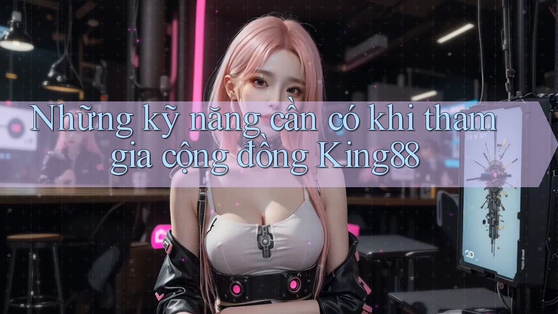 Những kỹ năng cần có khi tham gia cộng đồng King88