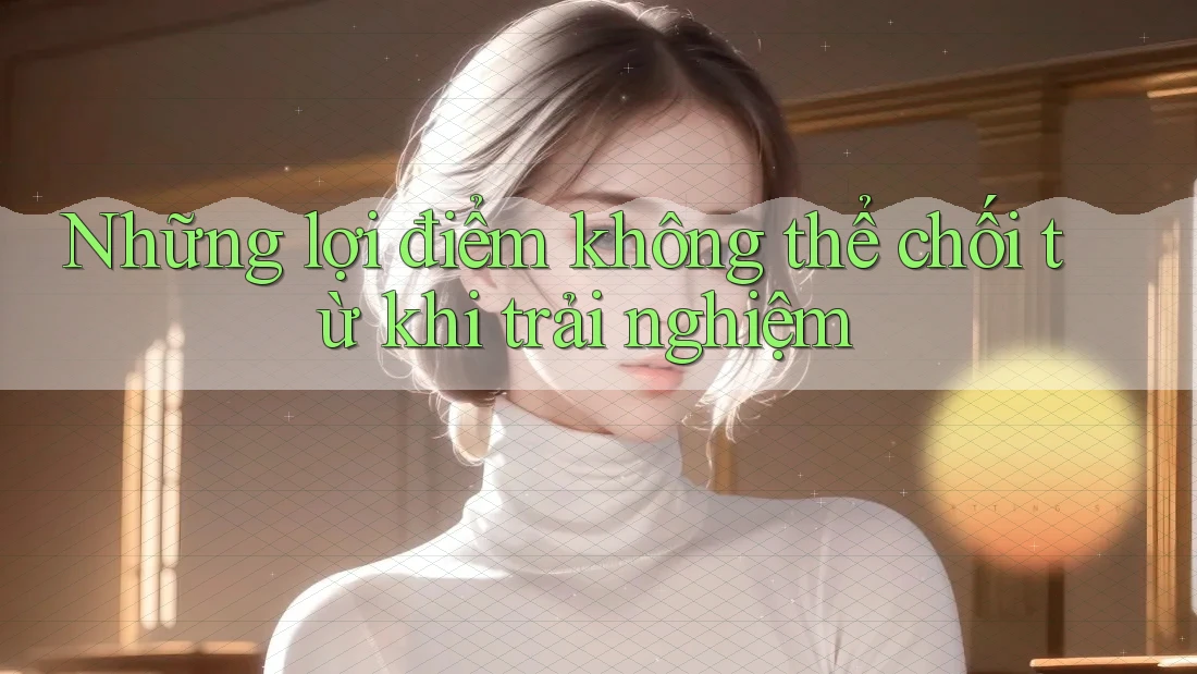 Những lợi điểm không thể chối từ khi trải nghiệm