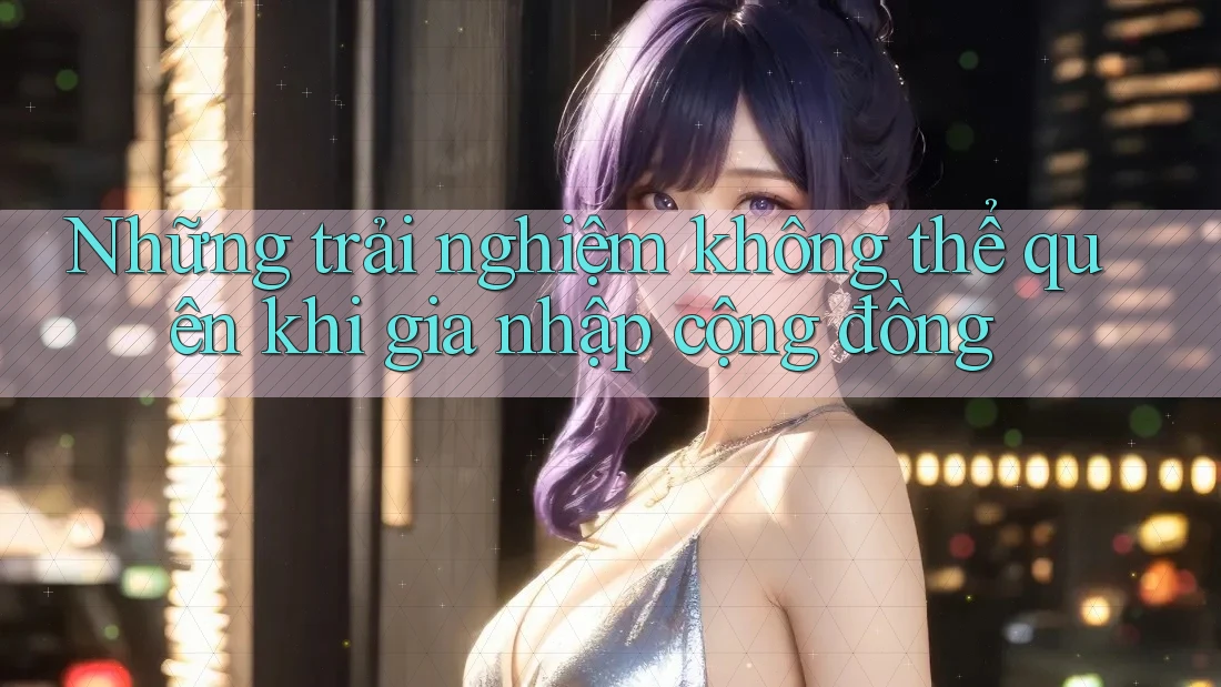 Những trải nghiệm không thể quên khi gia nhập cộng đồng Những trải nghiệm không thể quên khi gia nhập cộng đồng