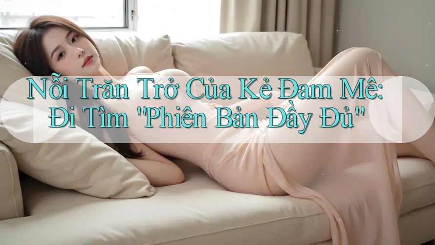 Nỗi Trăn Trở Của Kẻ Đam Mê: Đi Tìm “Phiên Bản Đầy Đủ” Nỗi Trăn Trở Của Kẻ Đam Mê: Đi Tìm “Phiên Bản Đầy Đủ”