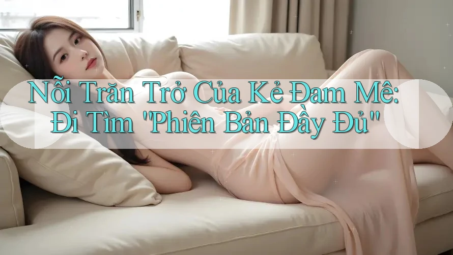Nỗi Trăn Trở Của Kẻ Đam Mê: Đi Tìm “Phiên Bản Đầy Đủ” Nỗi Trăn Trở Của Kẻ Đam Mê: Đi Tìm “Phiên Bản Đầy Đủ”