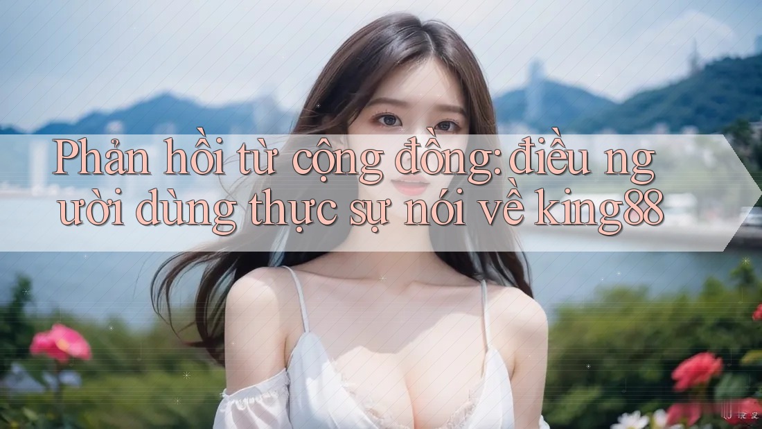 Phản hồi từ cộng đồng: điều người dùng thực sự nói về king88 Phản hồi từ cộng đồng: điều người dùng thực sự nói về king88