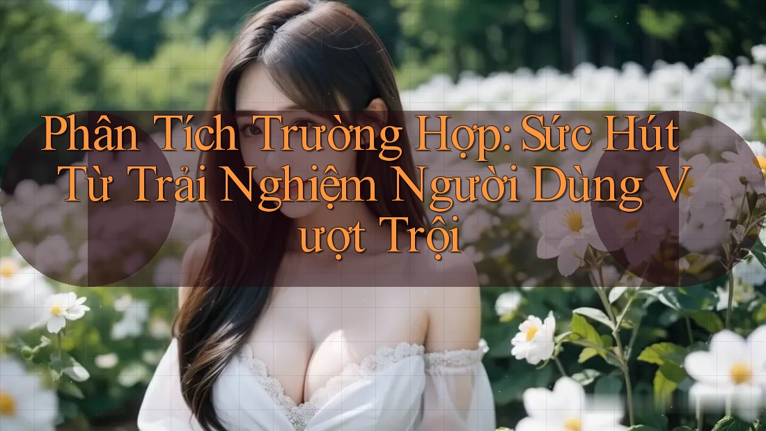 Phân Tích Trường Hợp: Sức Hút Từ Trải Nghiệm Người Dùng Vượt Trội Phân Tích Trường Hợp: Sức Hút Từ Trải Nghiệm Người Dùng Vượt Trội