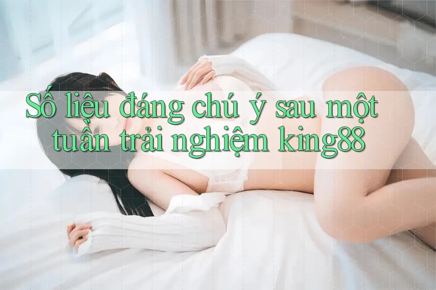 Số liệu đáng chú ý sau một tuần trải nghiệm king88 Số liệu đáng chú ý sau một tuần trải nghiệm king88