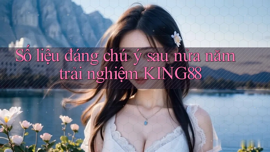 Số liệu đáng chú ý sau nửa năm trải nghiệm KING88
