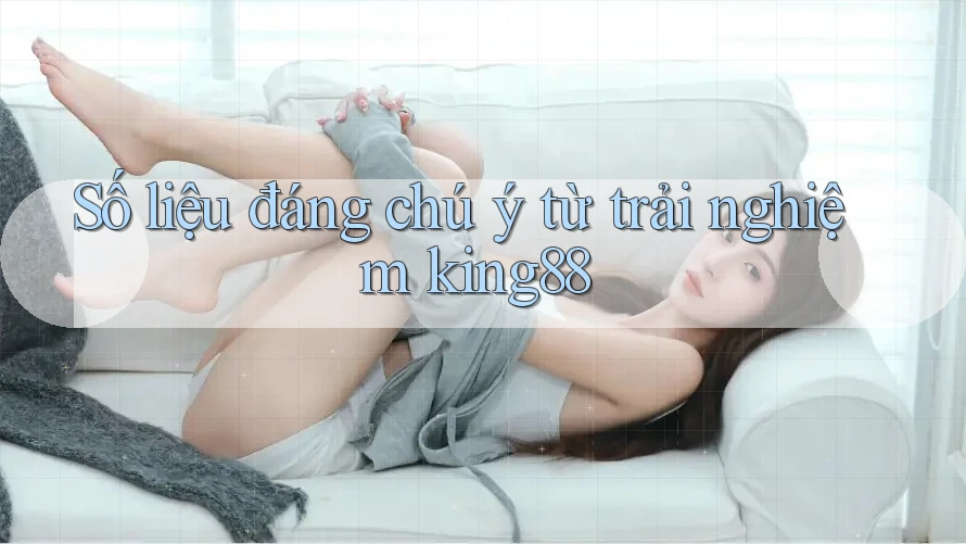 Số liệu đáng chú ý từ trải nghiệm king88 Số liệu đáng chú ý từ trải nghiệm king88