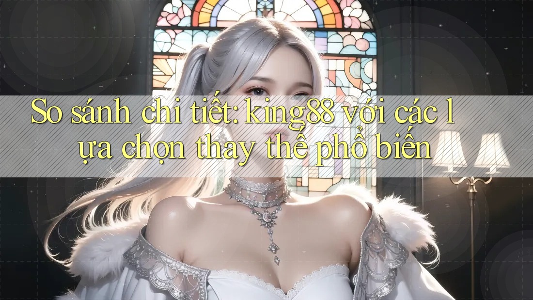 So sánh chi tiết: king88 với các lựa chọn thay thế phổ biến