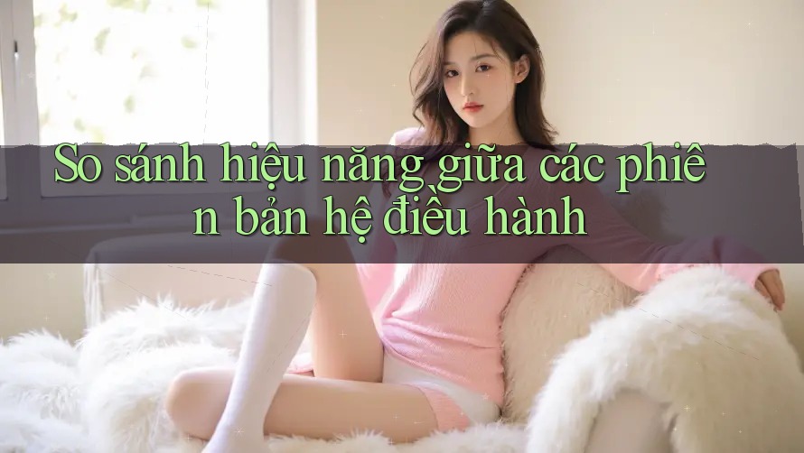 So sánh hiệu năng giữa các phiên bản hệ điều hành So sánh hiệu năng giữa các phiên bản hệ điều hành