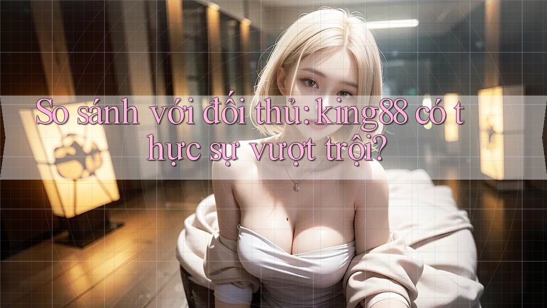 So sánh với đối thủ: king88 có thực sự vượt trội? So sánh với đối thủ: king88 có thực sự vượt trội?