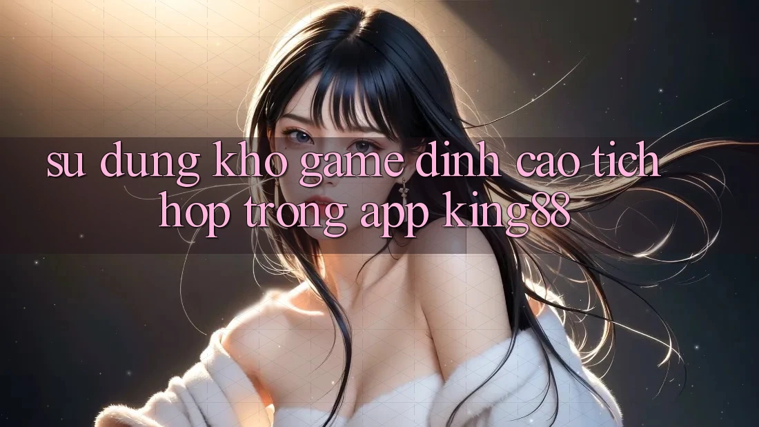 Sử dụng Kho Game Đỉnh cao Tích Hợp Trong App King88 Sử dụng Kho Game Đỉnh cao Tích Hợp Trong App King88