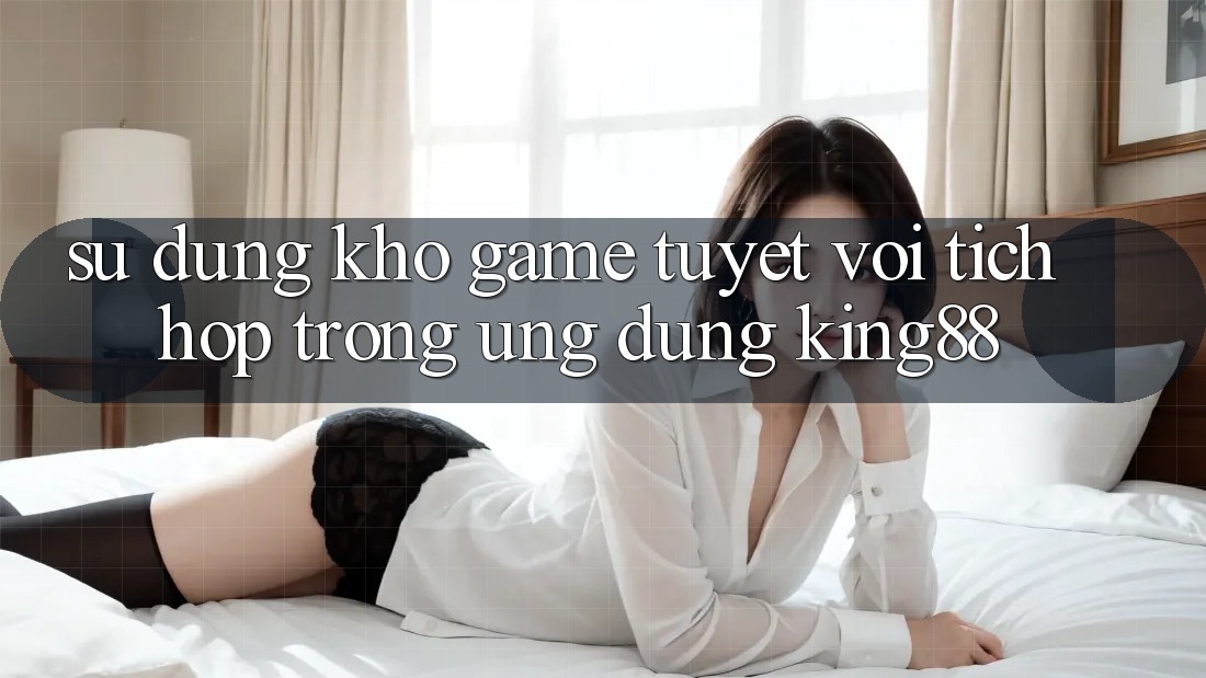 Sử dụng Kho Game Tuyệt vời Tích Hợp Trong Ứng Dụng King88
